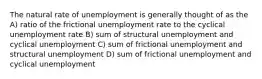 The natural rate of unemployment is generally thought of as the A) ratio of the frictional unemployment rate to the cyclical unemployment rate B) sum of structural unemployment and cyclical unemployment C) sum of frictional unemployment and structural unemployment D) sum of frictional unemployment and cyclical unemployment