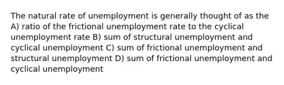 The natural rate of unemployment is generally thought of as the A) ratio of the frictional unemployment rate to the cyclical unemployment rate B) sum of structural unemployment and cyclical unemployment C) sum of frictional unemployment and structural unemployment D) sum of frictional unemployment and cyclical unemployment