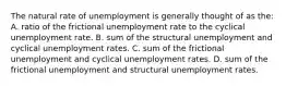 The natural rate of unemployment is generally thought of as the: A. ratio of the frictional unemployment rate to the cyclical unemployment rate. B. sum of the structural unemployment and cyclical unemployment rates. C. sum of the frictional unemployment and cyclical unemployment rates. D. sum of the frictional unemployment and structural unemployment rates.