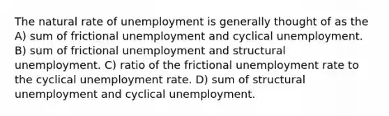 The natural rate of unemployment is generally thought of as the A) sum of frictional unemployment and cyclical unemployment. B) sum of frictional unemployment and structural unemployment. C) ratio of the frictional unemployment rate to the cyclical unemployment rate. D) sum of structural unemployment and cyclical unemployment.