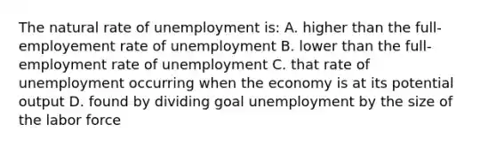 The natural rate of unemployment is: A. higher than the full-employement rate of unemployment B. lower than the full-employment rate of unemployment C. that rate of unemployment occurring when the economy is at its potential output D. found by dividing goal unemployment by the size of the labor force