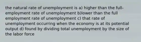 the natural rate of unemployment is a) higher than the full-employment rate of unemployment b)lower than the full employment rate of unemployment c) that rate of unemployment occurring when the economy is at its potential output d) found by dividing total unemployment by the size of the labor force