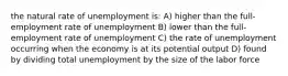 the natural rate of unemployment is: A) higher than the full-employment rate of unemployment B) lower than the full-employment rate of unemployment C) the rate of unemployment occurring when the economy is at its potential output D) found by dividing total unemployment by the size of the labor force