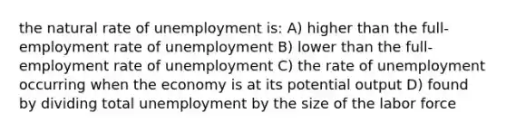 the natural rate of unemployment is: A) higher than the full-employment rate of unemployment B) lower than the full-employment rate of unemployment C) the rate of unemployment occurring when the economy is at its potential output D) found by dividing total unemployment by the size of the labor force