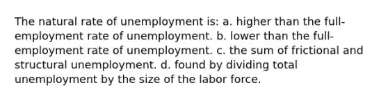 The natural rate of unemployment is: a. higher than the full-employment rate of unemployment. b. lower than the full-employment rate of unemployment. c. the sum of frictional and structural unemployment. d. found by dividing total unemployment by the size of the labor force.