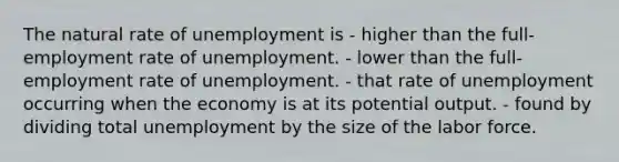 The natural rate of unemployment is - higher than the full-employment rate of unemployment. - lower than the full-employment rate of unemployment. - that rate of unemployment occurring when the economy is at its potential output. - found by dividing total unemployment by the size of the labor force.