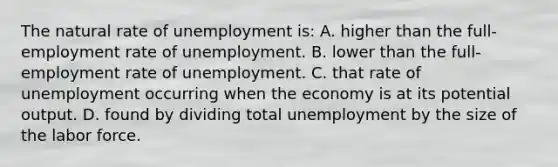 The natural rate of unemployment is: A. higher than the full-employment rate of unemployment. B. lower than the full-employment rate of unemployment. C. that rate of unemployment occurring when the economy is at its potential output. D. found by dividing total unemployment by the size of the labor force.