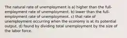 The natural rate of unemployment is a) higher than the full-employment rate of unemployment. b) lower than the full-employment rate of unemployment. c) that rate of unemployment occurring when the economy is at its potential output. d) found by dividing total unemployment by the size of the labor force.