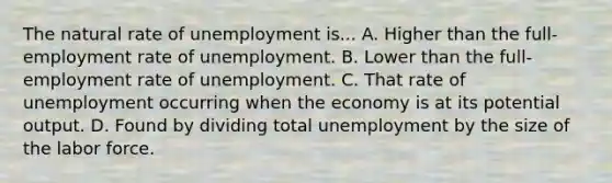 The natural rate of unemployment is... A. Higher than the full-employment rate of unemployment. B. Lower than the full-employment rate of unemployment. C. That rate of unemployment occurring when the economy is at its potential output. D. Found by dividing total unemployment by the size of the labor force.