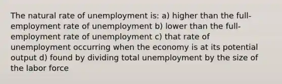 The natural rate of unemployment is: a) higher than the full-employment rate of unemployment b) lower than the full-employment rate of unemployment c) that rate of unemployment occurring when the economy is at its potential output d) found by dividing total unemployment by the size of the labor force