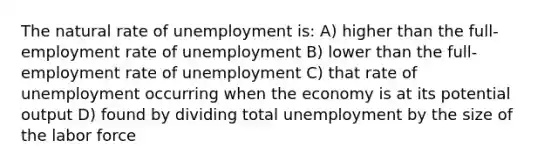 The natural rate of unemployment is: A) higher than the full-employment rate of unemployment B) lower than the full-employment rate of unemployment C) that rate of unemployment occurring when the economy is at its potential output D) found by dividing total unemployment by the size of the labor force