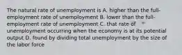 The natural rate of unemployment is A. higher than the full-employment rate of unemployment B. lower than the full-employment rate of unemployment C. that rate of unemployment occurring when the economy is at its potential output D. found by dividing total unemployment by the size of the labor force