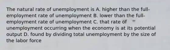 The natural rate of unemployment is A. higher than the full-employment rate of unemployment B. lower than the full-employment rate of unemployment C. that rate of unemployment occurring when the economy is at its potential output D. found by dividing total unemployment by the size of the labor force