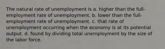 The natural rate of unemployment is a. higher than the full-employment rate of unemployment. b. lower than the full-employment rate of unemployment. c. that rate of unemployment occurring when the economy is at its potential output. d. found by dividing total unemployment by the size of the labor force.