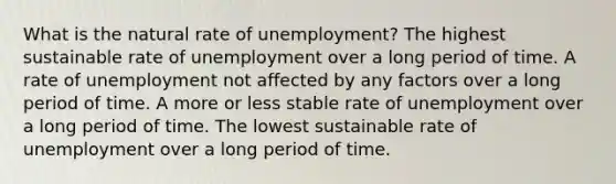 What is the natural rate of unemployment? The highest sustainable rate of unemployment over a long period of time. A rate of unemployment not affected by any factors over a long period of time. A more or less stable rate of unemployment over a long period of time. The lowest sustainable rate of unemployment over a long period of time.