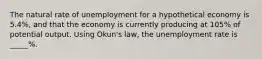 The natural rate of unemployment for a hypothetical economy is 5.4%, and that the economy is currently producing at 105% of potential output. Using Okun's law, the unemployment rate is _____%.