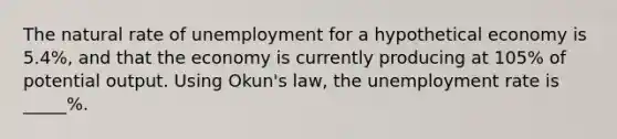 The natural rate of unemployment for a hypothetical economy is 5.4%, and that the economy is currently producing at 105% of potential output. Using Okun's law, the unemployment rate is _____%.