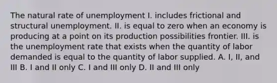 The natural rate of unemployment I. includes frictional and structural unemployment. II. is equal to zero when an economy is producing at a point on its production possibilities frontier. III. is the unemployment rate that exists when the quantity of labor demanded is equal to the quantity of labor supplied. A. I, II, and III B. I and II only C. I and III only D. II and III only