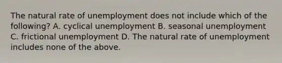 The natural rate of unemployment does not include which of the​ following? A. cyclical unemployment B. seasonal unemployment C. frictional unemployment D. The natural rate of unemployment includes none of the above.