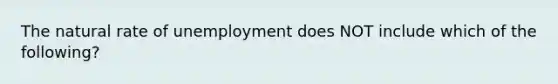 The natural rate of unemployment does NOT include which of the following?