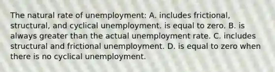 The natural rate of unemployment: A. includes frictional, structural, and cyclical unemployment. is equal to zero. B. is always greater than the actual unemployment rate. C. includes structural and frictional unemployment. D. is equal to zero when there is no cyclical unemployment.