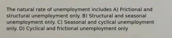 The natural rate of unemployment includes A) Frictional and structural unemployment only. B) Structural and seasonal unemployment only. C) Seasonal and cyclical unemployment only. D) Cyclical and frictional unemployment only