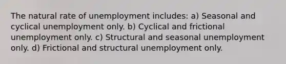 The natural rate of unemployment includes: a) Seasonal and cyclical unemployment only. b) Cyclical and frictional unemployment only. c) Structural and seasonal unemployment only. d) Frictional and structural unemployment only.