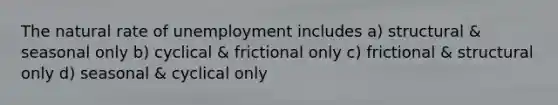 The natural rate of unemployment includes a) structural & seasonal only b) cyclical & frictional only c) frictional & structural only d) seasonal & cyclical only