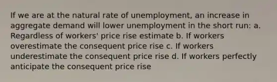 If we are at the natural rate of unemployment, an increase in aggregate demand will lower unemployment in the short run: a. Regardless of workers' price rise estimate b. If workers overestimate the consequent price rise c. If workers underestimate the consequent price rise d. If workers perfectly anticipate the consequent price rise