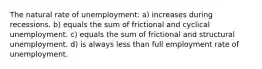 The natural rate of unemployment: a) increases during recessions. b) equals the sum of frictional and cyclical unemployment. c) equals the sum of frictional and structural unemployment. d) is always less than full employment rate of unemployment.