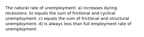 The natural rate of unemployment: a) increases during recessions. b) equals the sum of frictional and cyclical unemployment. c) equals the sum of frictional and structural unemployment. d) is always less than full employment rate of unemployment.