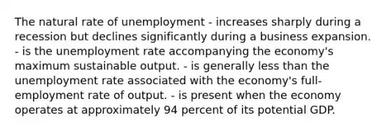 The natural rate of unemployment - increases sharply during a recession but declines significantly during a business expansion. - is the unemployment rate accompanying the economy's maximum sustainable output. - is generally less than the unemployment rate associated with the economy's full-employment rate of output. - is present when the economy operates at approximately 94 percent of its potential GDP.