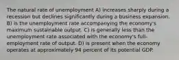 The natural rate of unemployment A) increases sharply during a recession but declines significantly during a business expansion. B) is the unemployment rate accompanying the economy's maximum sustainable output. C) is generally less than the unemployment rate associated with the economy's full-employment rate of output. D) is present when the economy operates at approximately 94 percent of its potential GDP.