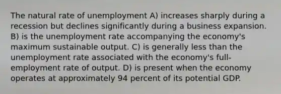 The natural rate of unemployment A) increases sharply during a recession but declines significantly during a business expansion. B) is the unemployment rate accompanying the economy's maximum sustainable output. C) is generally less than the unemployment rate associated with the economy's full-employment rate of output. D) is present when the economy operates at approximately 94 percent of its potential GDP.