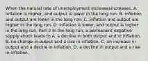 When the natural rate of unemployment increasesincreases​, A. inflation is higher, and output is lower in the long run. B. inflation and output are lower in the long run. C. inflation and output are higher in the long run. D. inflation is lower, and output is higher in the long run. Part 2 In the long​ run, a permanent negative supply shock leads to A. a decline in both output and in inflation. B. no change in output and a rise in inflation. C. an increase in output and a decine in inflation. D. a decline in output and a rise in inflation.