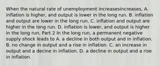 When the natural rate of unemployment increasesincreases​, A. inflation is higher, and output is lower in the long run. B. inflation and output are lower in the long run. C. inflation and output are higher in the long run. D. inflation is lower, and output is higher in the long run. Part 2 In the long​ run, a permanent negative supply shock leads to A. a decline in both output and in inflation. B. no change in output and a rise in inflation. C. an increase in output and a decine in inflation. D. a decline in output and a rise in inflation.