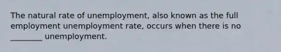 The natural rate of unemployment, also known as the full employment unemployment rate, occurs when there is no ________ unemployment.