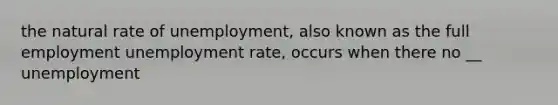 the natural rate of unemployment, also known as the full employment <a href='https://www.questionai.com/knowledge/kh7PJ5HsOk-unemployment-rate' class='anchor-knowledge'>unemployment rate</a>, occurs when there no __ unemployment