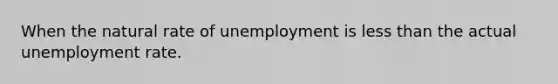 When the natural rate of unemployment is less than the actual unemployment rate.