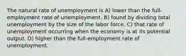 The natural rate of unemployment is A) lower than the full-employment rate of unemployment. B) found by dividing total unemployment by the size of the labor force. C) that rate of unemployment occurring when the economy is at its potential output. D) higher than the full-employment rate of unemployment.