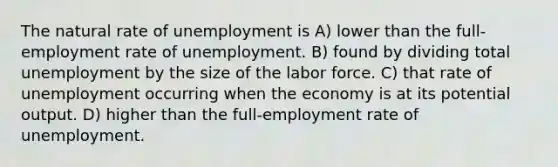 The natural rate of unemployment is A) lower than the full-employment rate of unemployment. B) found by dividing total unemployment by the size of the labor force. C) that rate of unemployment occurring when the economy is at its potential output. D) higher than the full-employment rate of unemployment.