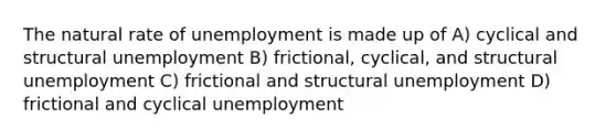 The natural rate of unemployment is made up of A) cyclical and structural unemployment B) frictional, cyclical, and structural unemployment C) frictional and structural unemployment D) frictional and cyclical unemployment