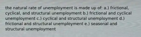 the natural rate of unemployment is made up of: a.) frictional, cyclical, and structural unemployment b.) frictional and cyclical unemployment c.) cyclical and structural unemployment d.) frictional and structural unemployment e.) seasonal and structural unemployment