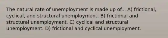 The natural rate of unemployment is made up of... A) frictional, cyclical, and structural unemployment. B) frictional and structural unemployment. C) cyclical and structural unemployment. D) frictional and cyclical unemployment.