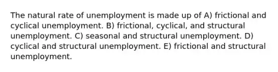 <a href='https://www.questionai.com/knowledge/khpceknK9n-the-natural' class='anchor-knowledge'>the natural</a> rate of unemployment is made up of A) frictional and cyclical unemployment. B) frictional, cyclical, and structural unemployment. C) seasonal and structural unemployment. D) cyclical and structural unemployment. E) frictional and structural unemployment.