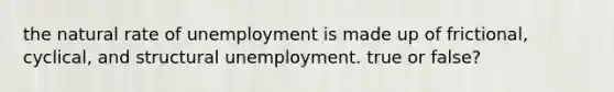 the natural rate of unemployment is made up of frictional, cyclical, and structural unemployment. true or false?