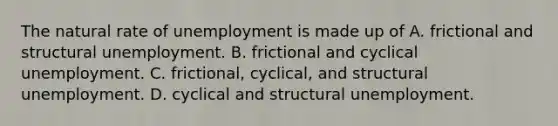 The natural rate of unemployment is made up of A. frictional and structural unemployment. B. frictional and cyclical unemployment. C. ​frictional, cyclical, and structural unemployment. D. cyclical and structural unemployment.