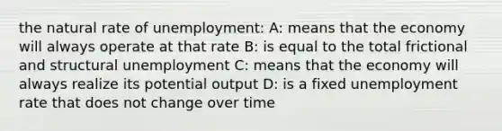 the natural rate of unemployment: A: means that the economy will always operate at that rate B: is equal to the total frictional and structural unemployment C: means that the economy will always realize its potential output D: is a fixed unemployment rate that does not change over time