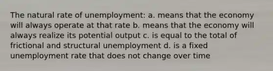 The natural rate of unemployment: a. means that the economy will always operate at that rate b. means that the economy will always realize its potential output c. is equal to the total of frictional and structural unemployment d. is a fixed unemployment rate that does not change over time