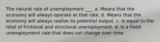 The natural rate of unemployment ___. a. Means that the economy will always operate at that rate. b. Means that the economy will always realize its potential output. c. Is equal to the total of frictional and structural unemployment. d. Is a fixed unemployment rate that does not change over time.